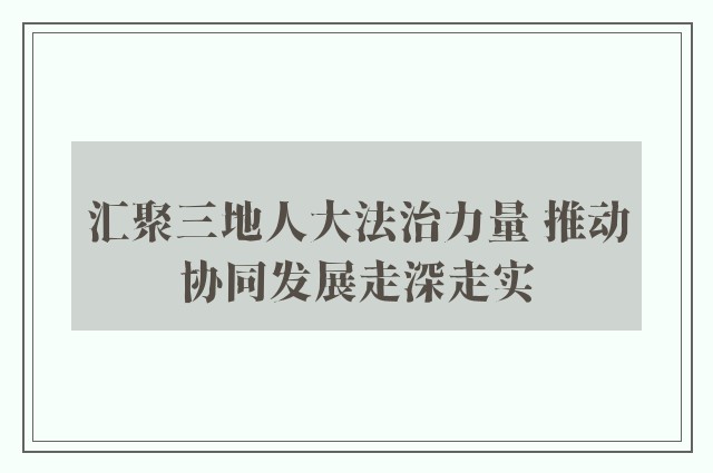汇聚三地人大法治力量 推动协同发展走深走实