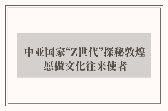 中亚国家“z世代”探秘敦煌 愿做文化往来使者