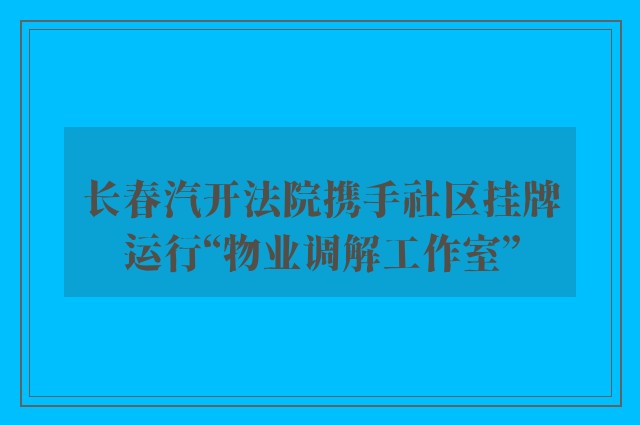 长春汽开法院携手社区挂牌运行“物业调解工作室”