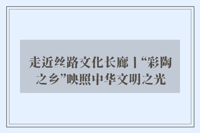 走近丝路文化长廊丨“彩陶之乡”映照中华文明之光
