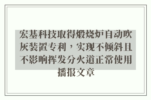 宏基科技取得煅烧炉自动吹灰装置专利，实现不倾斜且不影响挥发分火道正常使用播报文章