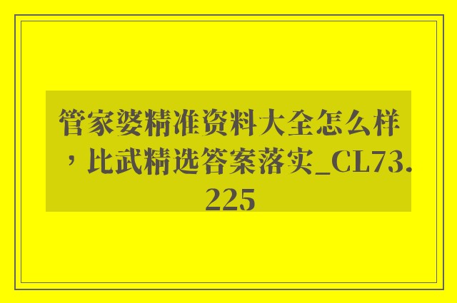 管家婆精准资料大全怎么样，比武精选答案落实_cl73.225