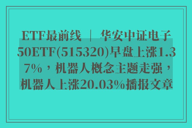 etf最前线 ｜ 华安中证电子50etf(515320)早盘上涨1.37%，机器人概念主题走强，机器人上涨20.03%播报文章