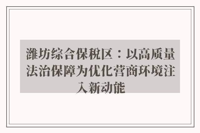 潍坊综合保税区：以高质量法治保障为优化营商环境注入新动能