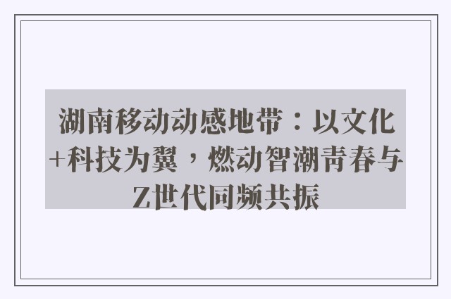 湖南移动动感地带：以文化 科技为翼，燃动智潮青春与z世代同频共振
