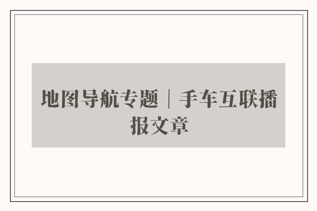 地图导航专题｜手车互联播报文章