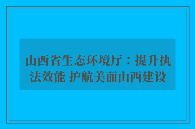 山西省生态环境厅：提升执法效能 护航美丽山西建设