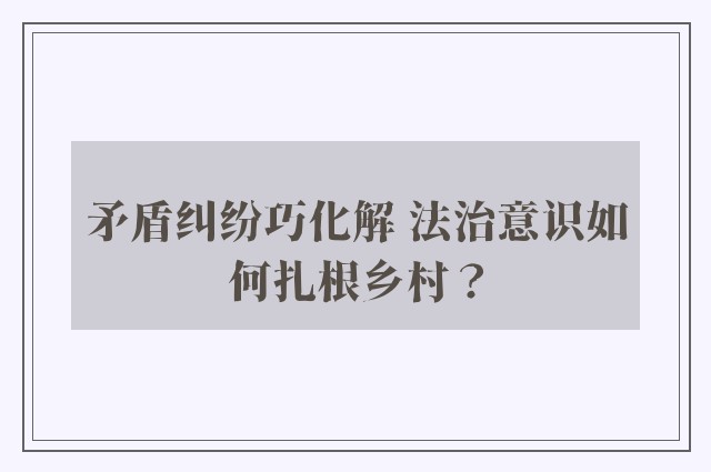 矛盾纠纷巧化解 法治意识如何扎根乡村？