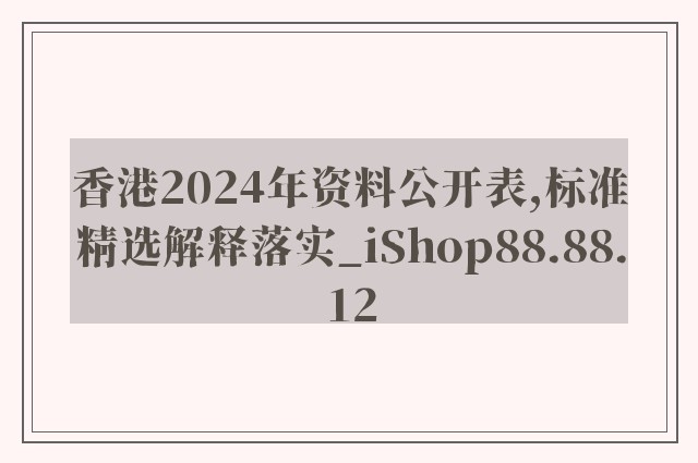 香港2024年资料公开表,标准精选解释落实_ishop88.88.12