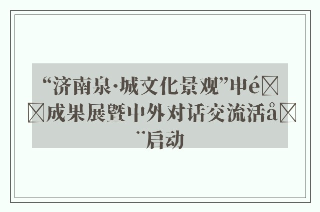 “济南泉·城文化景观”申遗成果展暨中外对话交流活动启动
