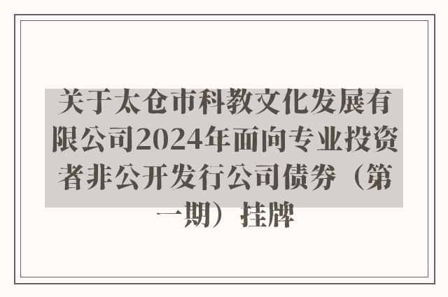 关于太仓市科教文化发展有限公司2024年面向专业投资者非公开发行公司债券（第一期）挂牌