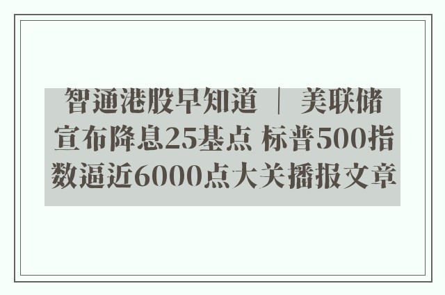 智通港股早知道 ｜ 美联储宣布降息25基点 标普500指数逼近6000点大关播报文章