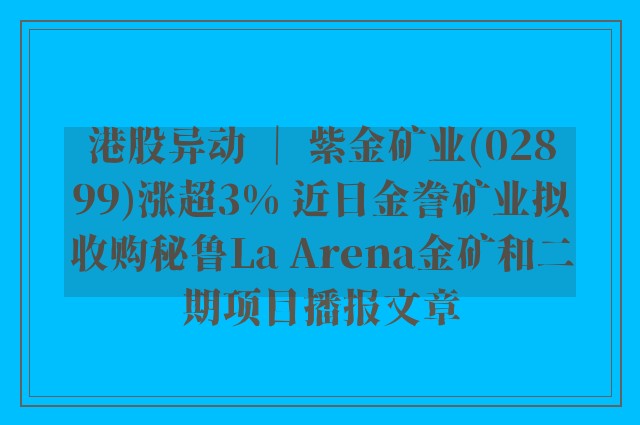 港股异动 ｜ 紫金矿业(02899)涨超3% 近日金誊矿业拟收购秘鲁la arena金矿和二期项目播报文章