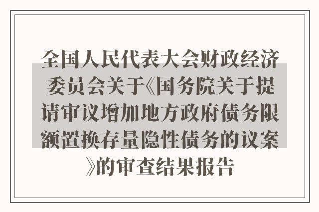 全国人民代表大会财政经济委员会关于《国务院关于提请审议增加地方政府债务限额置换存量隐性债务的议案》的审查结果报告