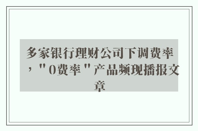 多家银行理财公司下调费率，＂0费率＂产品频现播报文章