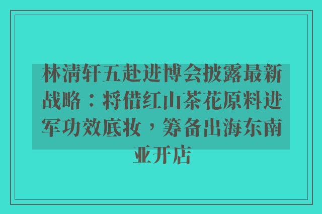 林清轩五赴进博会披露最新战略：将借红山茶花原料进军功效底妆，筹备出海东南亚开店