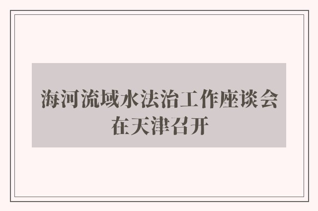 海河流域水法治工作座谈会在天津召开
