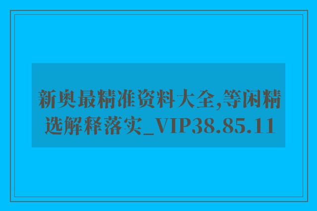 新奥最精准资料大全,等闲精选解释落实_vip38.85.11