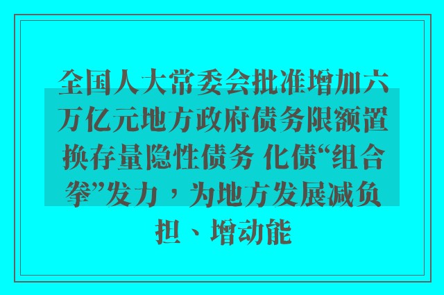 全国人大常委会批准增加六万亿元地方政府债务限额置换存量隐性债务 化债“组合拳”发力，为地方发展减负担、增动能