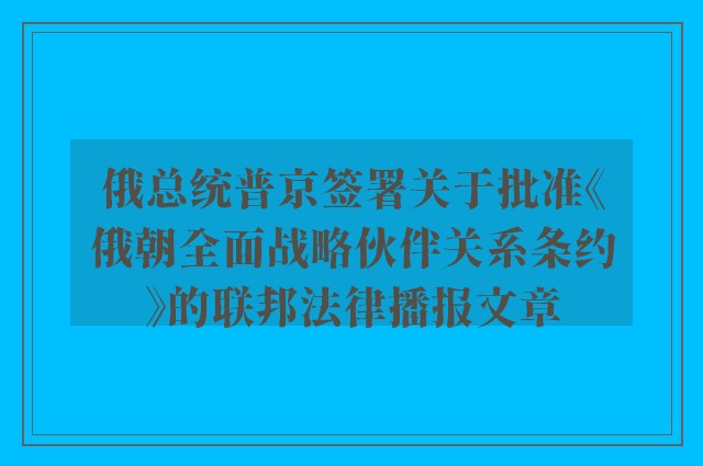 俄总统普京签署关于批准《俄朝全面战略伙伴关系条约》的联邦法律播报文章