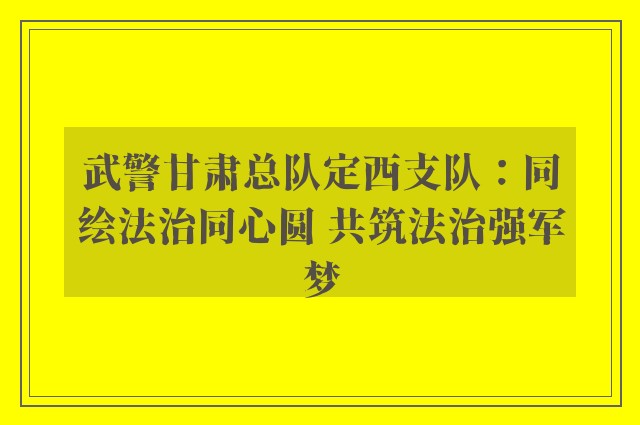 武警甘肃总队定西支队：同绘法治同心圆 共筑法治强军梦