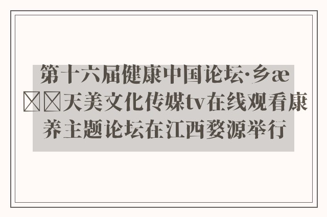 第十六届健康中国论坛·乡村天美文化传媒tv在线观看康养主题论坛在江西婺源举行