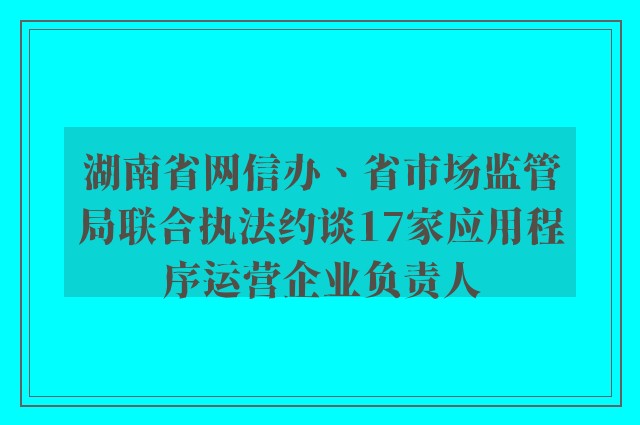 湖南省网信办、省市场监管局联合执法约谈17家应用程序运营企业负责人