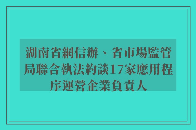湖南省網信辦、省市場監管局聯合執法約談17家應用程序運營企業負責人