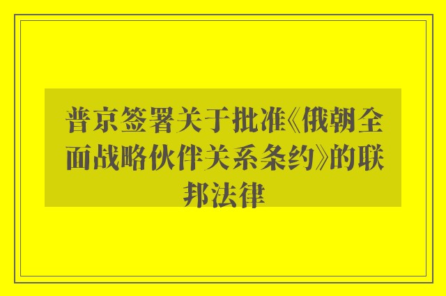 普京签署关于批准《俄朝全面战略伙伴关系条约》的联邦法律