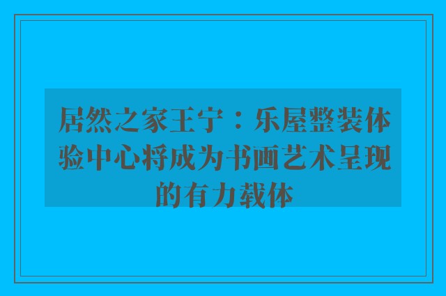 居然之家王宁：乐屋整装体验中心将成为书画艺术呈现的有力载体
