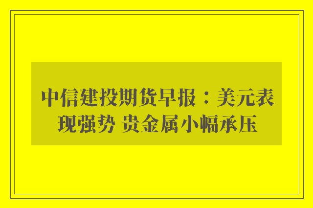 中信建投期货早报：美元表现强势 贵金属小幅承压