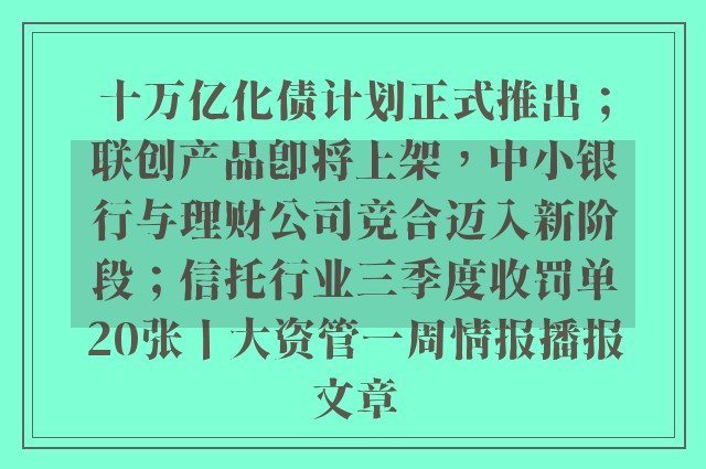 十万亿化债计划正式推出；联创产品即将上架，中小银行与理财公司竞合迈入新阶段；信托行业三季度收罚单20张丨大资管一周情报播报文章
