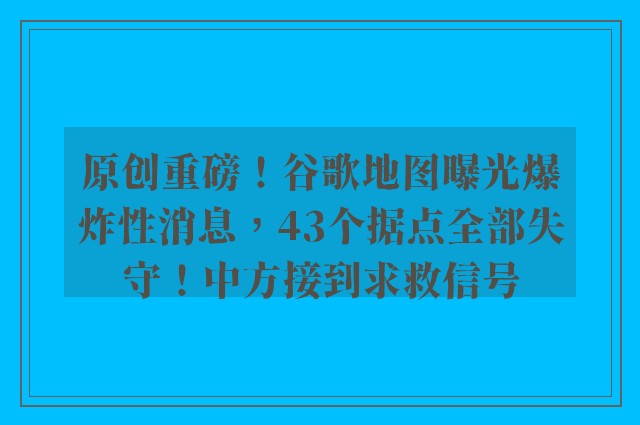 原创重磅！谷歌地图曝光爆炸性消息，43个据点全部失守！中方接到求救信号