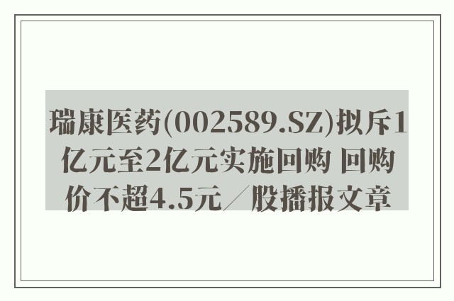 瑞康医药(002589.sz)拟斥1亿元至2亿元实施回购 回购价不超4.5元／股播报文章