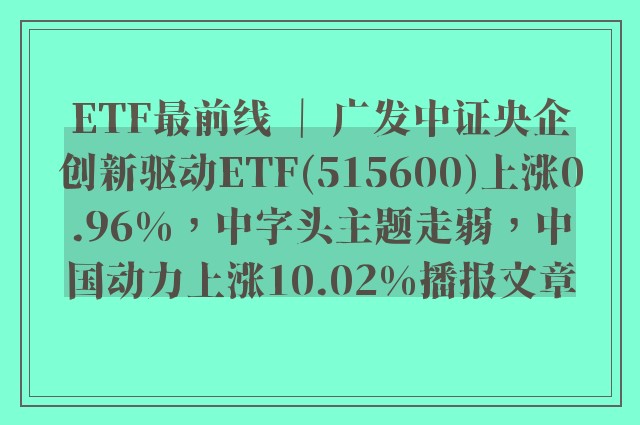 etf最前线 ｜ 广发中证央企创新驱动etf(515600)上涨0.96%，中字头主题走弱，中国动力上涨10.02%播报文章