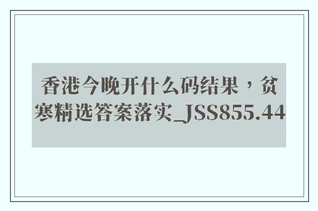 香港今晚开什么码结果，贫寒精选答案落实_jss855.44