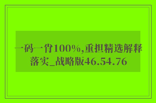 一码一肖100%,重担精选解释落实_战略版46.54.76