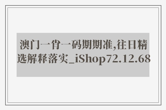 澳门一肖一码期期准,往日精选解释落实_ishop72.12.68