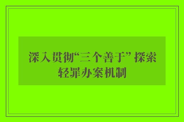 深入贯彻“三个善于” 探索轻罪办案机制
