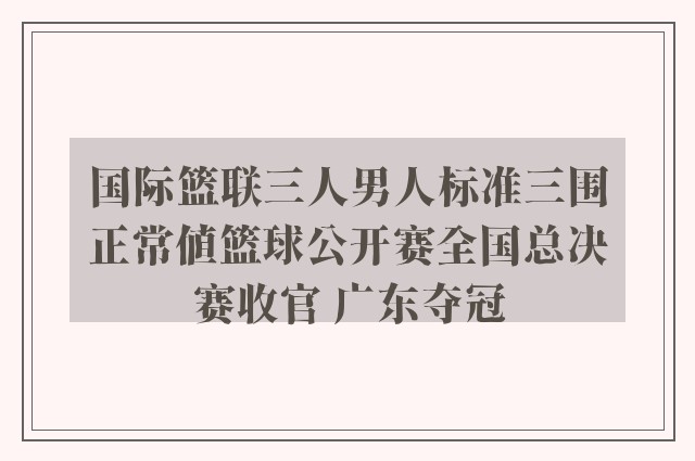 国际篮联三人男人标准三围正常值篮球公开赛全国总决赛收官 广东夺冠