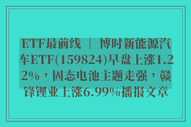 etf最前线 ｜ 博时新能源汽车etf(159824)早盘上涨1.22%，固态电池主题走强，赣锋锂业上涨6.99%播报文章