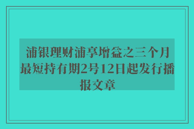 浦银理财浦享增益之三个月最短持有期2号12日起发行播报文章