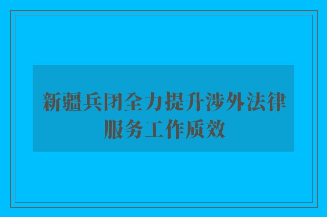 新疆兵团全力提升涉外法律服务工作质效