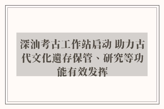 深汕考古工作站启动 助力古代文化遗存保管、研究等功能有效发挥