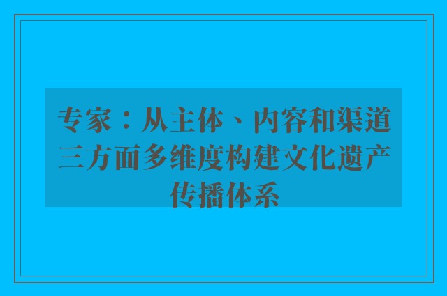 专家：从主体、内容和渠道三方面多维度构建文化遗产传播体系