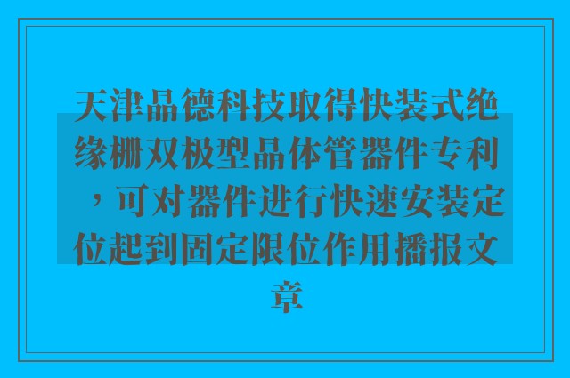 天津晶德科技取得快装式绝缘栅双极型晶体管器件专利，可对器件进行快速安装定位起到固定限位作用播报文章
