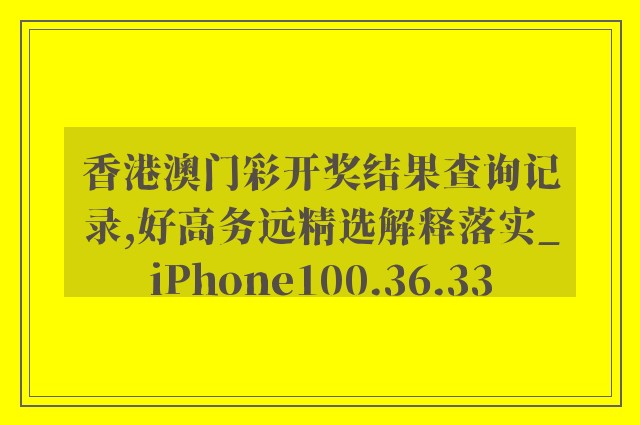 香港澳门彩开奖结果查询记录,好高务远精选解释落实_iphone100.36.33