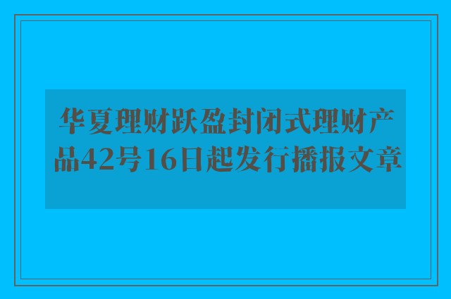 华夏理财跃盈封闭式理财产品42号16日起发行播报文章