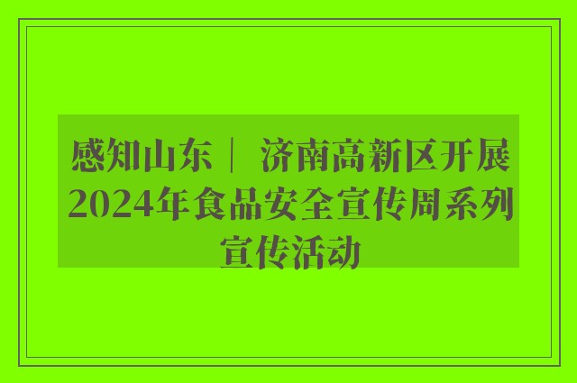 感知山东｜ 济南高新区开展2024年食品安全宣传周系列宣传活动
