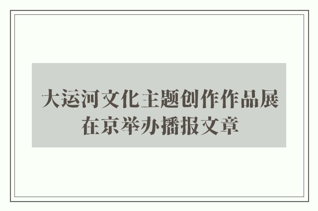大运河文化主题创作作品展在京举办播报文章
